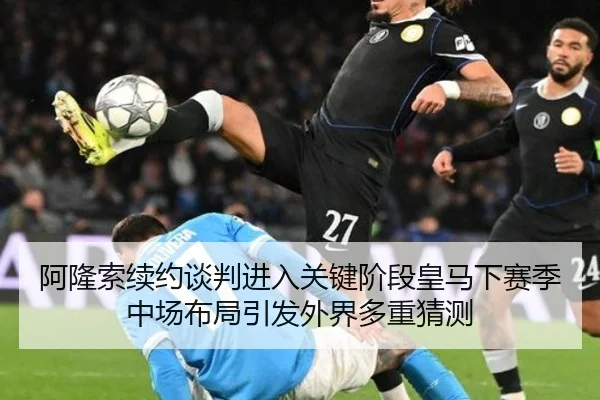 阿隆索续约谈判进入关键阶段皇马下赛季中场布局引发外界多重猜测