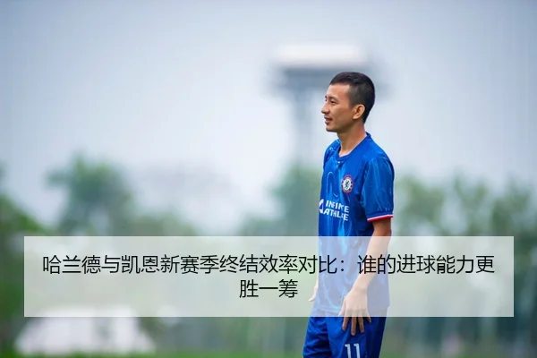 哈兰德与凯恩新赛季终结效率对比：谁的进球能力更胜一筹